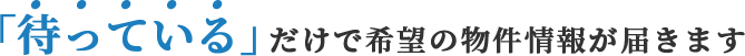 「待っている」だけで希望の物件情報が届きます